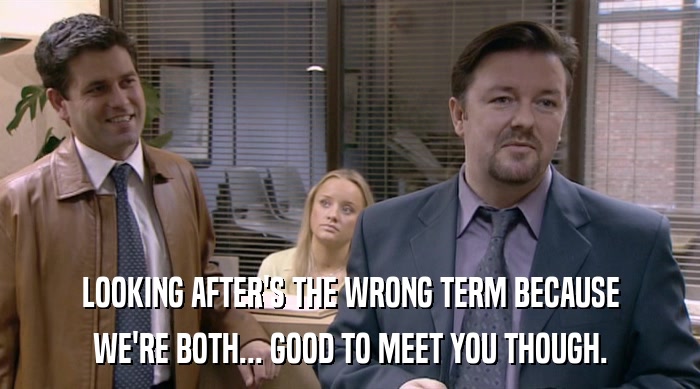 LOOKING AFTER'S THE WRONG TERM BECAUSE WE'RE BOTH... GOOD TO MEET YOU THOUGH. 