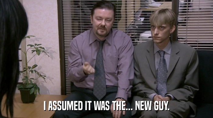 I ASSUMED IT WAS THE... NEW GUY.  