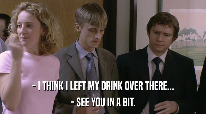- I THINK I LEFT MY DRINK OVER THERE... - SEE YOU IN A BIT. 