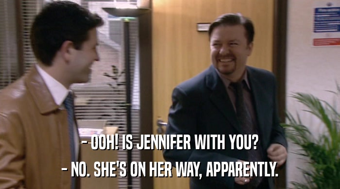 - OOH! IS JENNIFER WITH YOU?
 - NO. SHE'S ON HER WAY, APPARENTLY. 