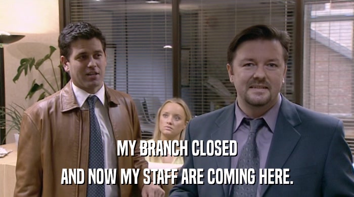 MY BRANCH CLOSED
 AND NOW MY STAFF ARE COMING HERE. 