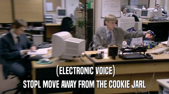 (ELECTRONIC VOICE)
 STOPL MOVE AWAY FROM THE COOKIE JARL 