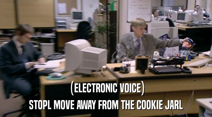 (ELECTRONIC VOICE) STOPL MOVE AWAY FROM THE COOKIE JARL 