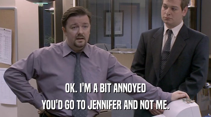 OK. I'M A BIT ANNOYED YOU'D GO TO JENNIFER AND NOT ME. 