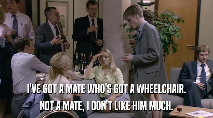 I'VE GOT A MATE WHO'S GOT A WHEELCHAIR.
 NOT A MATE, I DON'T LIKE HIM MUCH. 