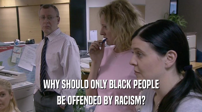 WHY SHOULD ONLY BLACK PEOPLE BE OFFENDED BY RACISM? 