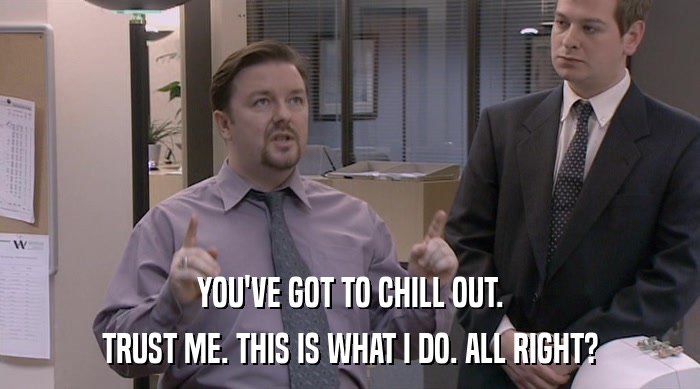 YOU'VE GOT TO CHILL OUT. TRUST ME. THIS IS WHAT I DO. ALL RIGHT? 