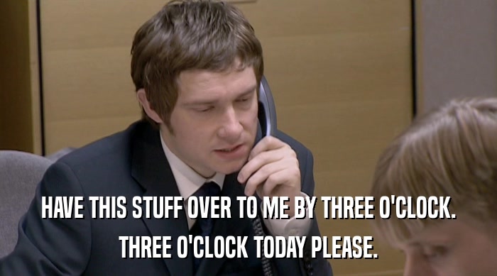HAVE THIS STUFF OVER TO ME BY THREE O'CLOCK. THREE O'CLOCK TODAY PLEASE. 
