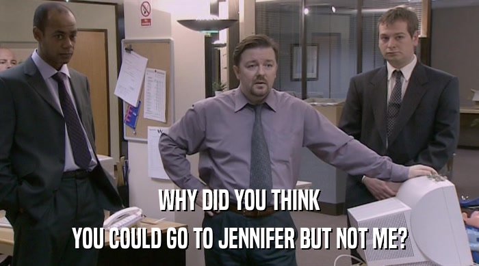 WHY DID YOU THINK
 YOU COULD GO TO JENNIFER BUT NOT ME? 