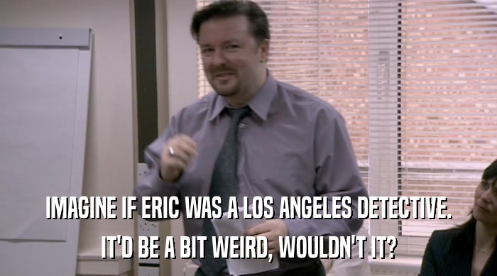 IMAGINE IF ERIC WAS A LOS ANGELES DETECTIVE.
 IT'D BE A BIT WEIRD, WOULDN'T IT? 