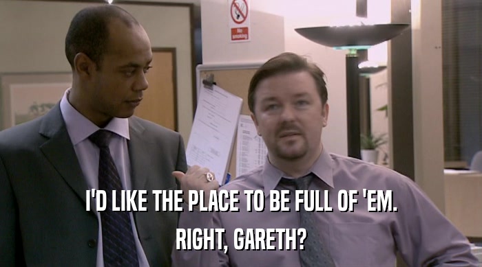 I'D LIKE THE PLACE TO BE FULL OF 'EM. RIGHT, GARETH? 