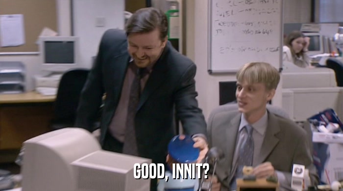 GOOD, INNIT?  