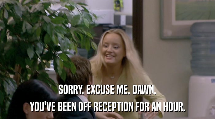 SORRY. EXCUSE ME. DAWN.
 YOU'VE BEEN OFF RECEPTION FOR AN HOUR. 