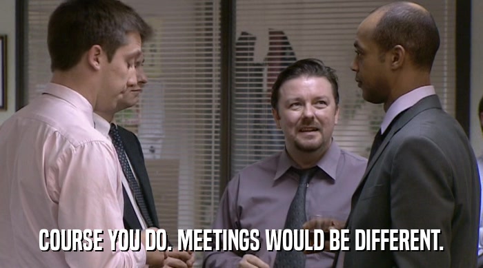 COURSE YOU DO. MEETINGS WOULD BE DIFFERENT.  