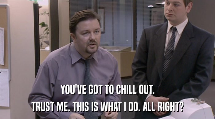 YOU'VE GOT TO CHILL OUT. TRUST ME. THIS IS WHAT I DO. ALL RIGHT? 