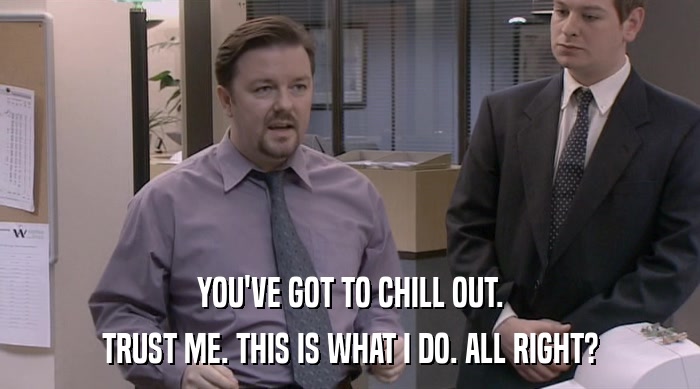 YOU'VE GOT TO CHILL OUT. TRUST ME. THIS IS WHAT I DO. ALL RIGHT? 