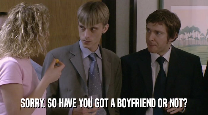 SORRY. SO HAVE YOU GOT A BOYFRIEND OR NOT?  