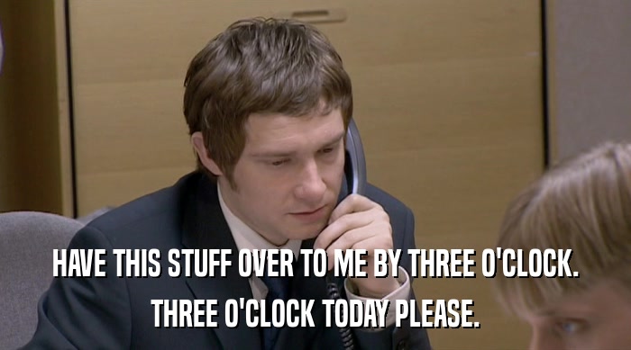 HAVE THIS STUFF OVER TO ME BY THREE O'CLOCK. THREE O'CLOCK TODAY PLEASE. 