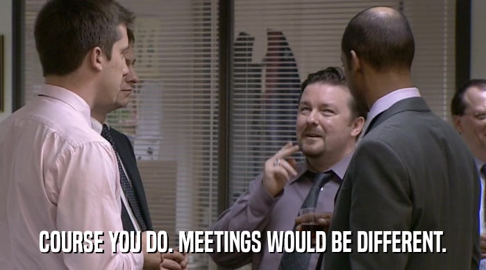 COURSE YOU DO. MEETINGS WOULD BE DIFFERENT.  