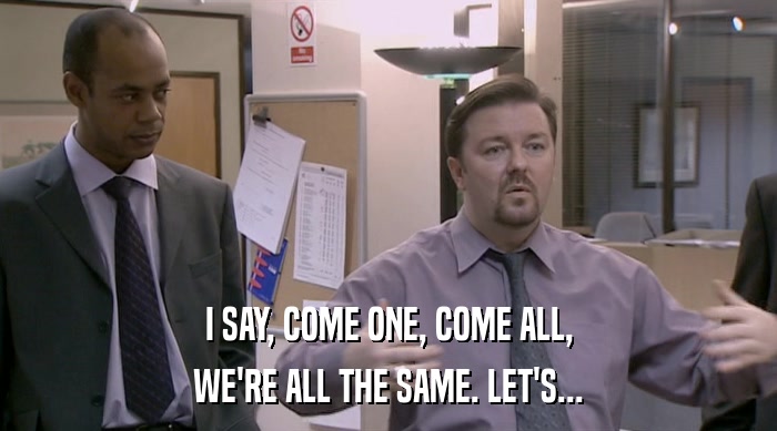 I SAY, COME ONE, COME ALL, WE'RE ALL THE SAME. LET'S... 