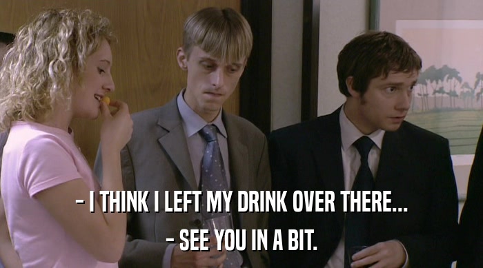 - I THINK I LEFT MY DRINK OVER THERE... - SEE YOU IN A BIT. 