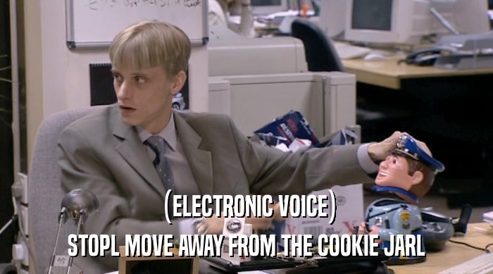 (ELECTRONIC VOICE) STOPL MOVE AWAY FROM THE COOKIE JARL 