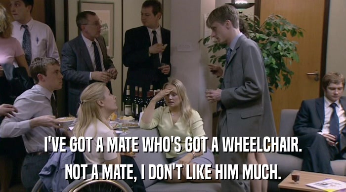 I'VE GOT A MATE WHO'S GOT A WHEELCHAIR. NOT A MATE, I DON'T LIKE HIM MUCH. 