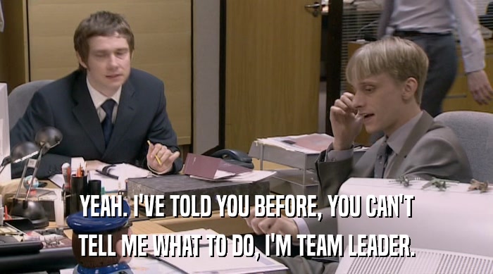 YEAH. I'VE TOLD YOU BEFORE, YOU CAN'T
 TELL ME WHAT TO DO, I'M TEAM LEADER. 