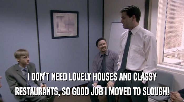 I DON'T NEED LOVELY HOUSES AND CLASSY RESTAURANTS, SO GOOD JOB I MOVED TO SLOUGH! 