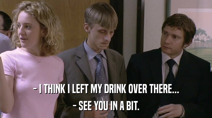 - I THINK I LEFT MY DRINK OVER THERE... - SEE YOU IN A BIT. 