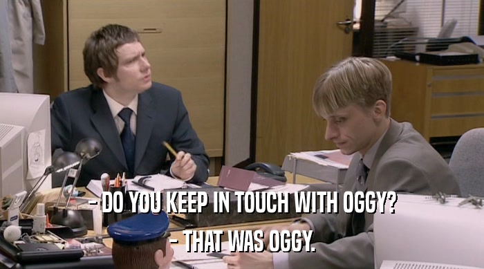 - DO YOU KEEP IN TOUCH WITH OGGY?
 - THAT WAS OGGY. 