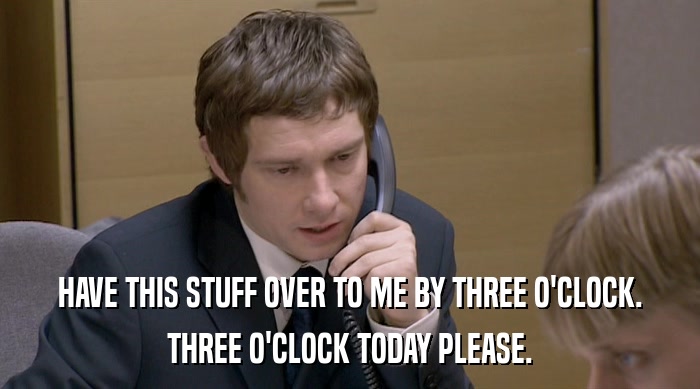 HAVE THIS STUFF OVER TO ME BY THREE O'CLOCK. THREE O'CLOCK TODAY PLEASE. 