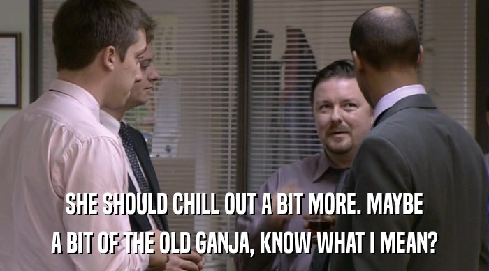 SHE SHOULD CHILL OUT A BIT MORE. MAYBE A BIT OF THE OLD GANJA, KNOW WHAT I MEAN? 