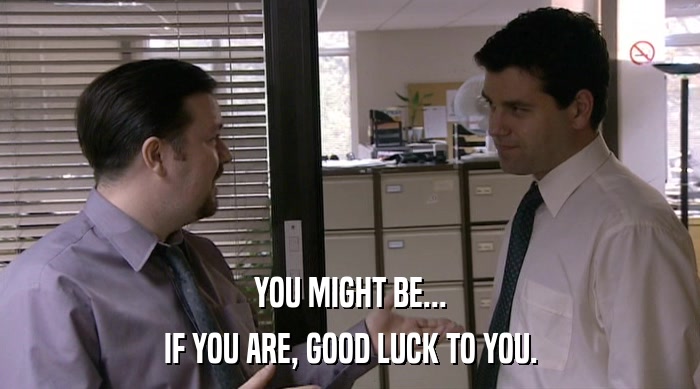 YOU MIGHT BE...
 IF YOU ARE, GOOD LUCK TO YOU. 