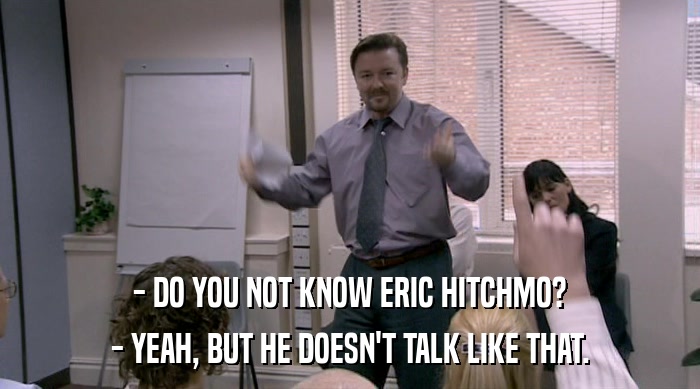 - DO YOU NOT KNOW ERIC HITCHMO?
 - YEAH, BUT HE DOESN'T TALK LIKE THAT. 