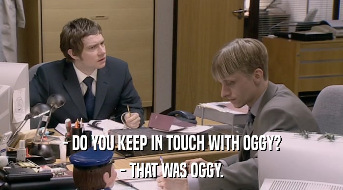 - DO YOU KEEP IN TOUCH WITH OGGY?
 - THAT WAS OGGY. 