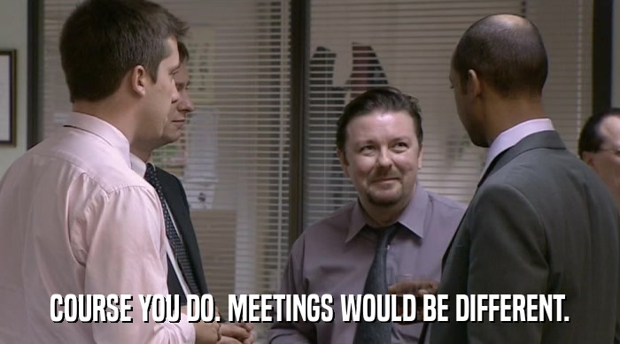 COURSE YOU DO. MEETINGS WOULD BE DIFFERENT.  