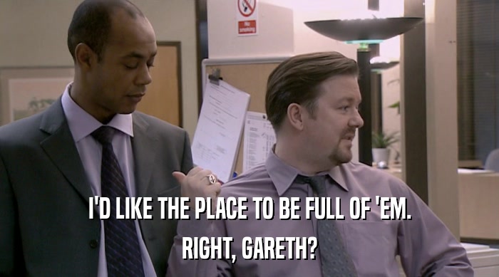 I'D LIKE THE PLACE TO BE FULL OF 'EM. RIGHT, GARETH? 