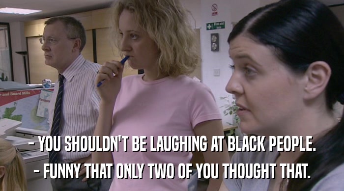 - YOU SHOULDN'T BE LAUGHING AT BLACK PEOPLE. - FUNNY THAT ONLY TWO OF YOU THOUGHT THAT. 