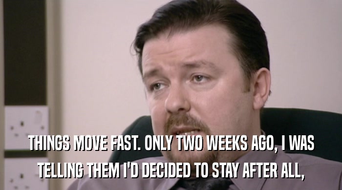 THINGS MOVE FAST. ONLY TWO WEEKS AGO, I WAS TELLING THEM I'D DECIDED TO STAY AFTER ALL, 