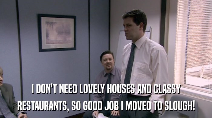 I DON'T NEED LOVELY HOUSES AND CLASSY RESTAURANTS, SO GOOD JOB I MOVED TO SLOUGH! 