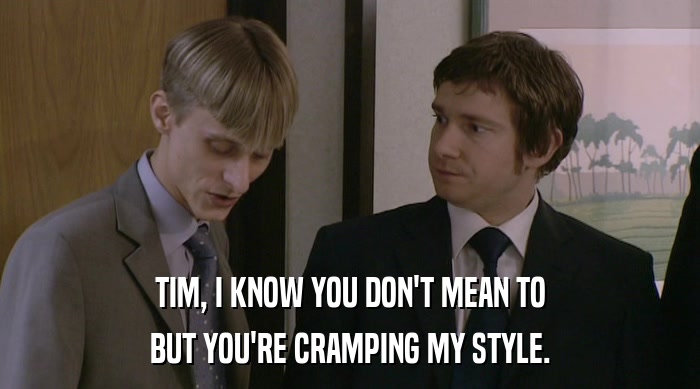 TIM, I KNOW YOU DON'T MEAN TO BUT YOU'RE CRAMPING MY STYLE. 