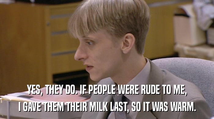 YES, THEY DO. IF PEOPLE WERE RUDE TO ME,
 I GAVE THEM THEIR MILK LAST, SO IT WAS WARM. 
