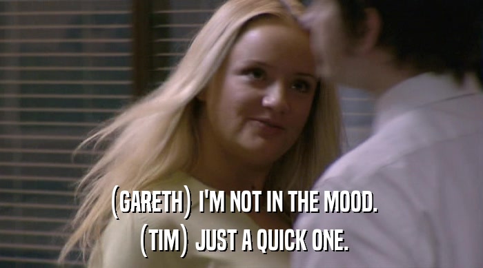 (GARETH) I'M NOT IN THE MOOD. (TIM) JUST A QUICK ONE. 