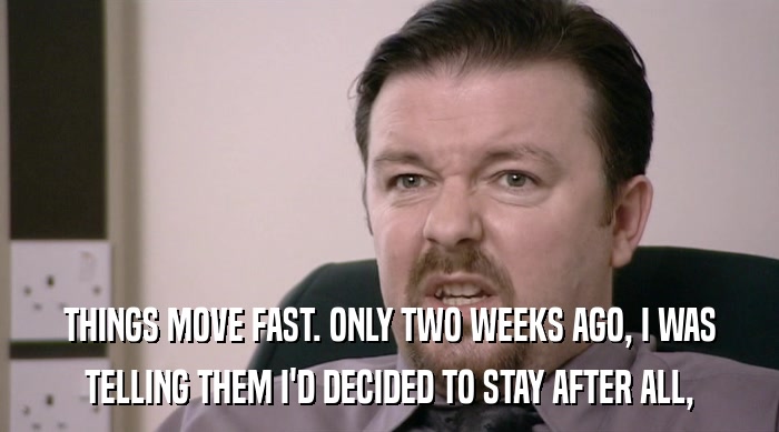 THINGS MOVE FAST. ONLY TWO WEEKS AGO, I WAS TELLING THEM I'D DECIDED TO STAY AFTER ALL, 