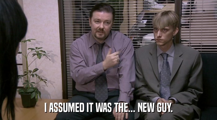 I ASSUMED IT WAS THE... NEW GUY.  