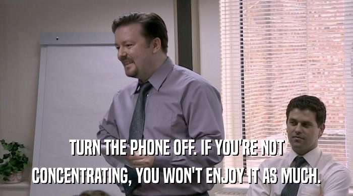 TURN THE PHONE OFF. IF YOU'RE NOT CONCENTRATING, YOU WON'T ENJOY IT AS MUCH. 