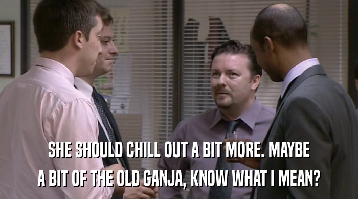 SHE SHOULD CHILL OUT A BIT MORE. MAYBE A BIT OF THE OLD GANJA, KNOW WHAT I MEAN? 