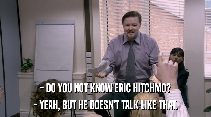 - DO YOU NOT KNOW ERIC HITCHMO?
 - YEAH, BUT HE DOESN'T TALK LIKE THAT. 