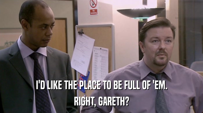 I'D LIKE THE PLACE TO BE FULL OF 'EM. RIGHT, GARETH? 